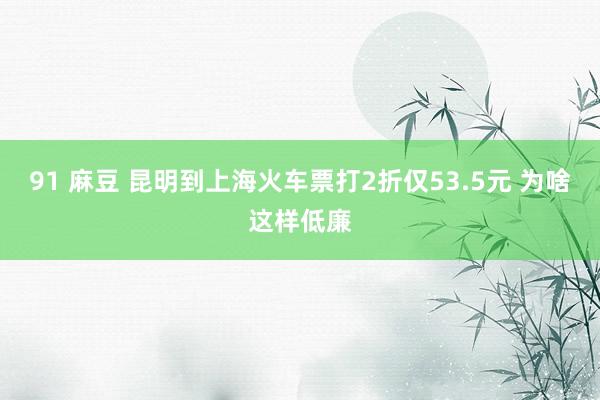 91 麻豆 昆明到上海火车票打2折仅53.5元 为啥这样低廉