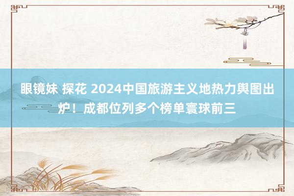 眼镜妹 探花 2024中国旅游主义地热力舆图出炉！成都位列多个榜单寰球前三