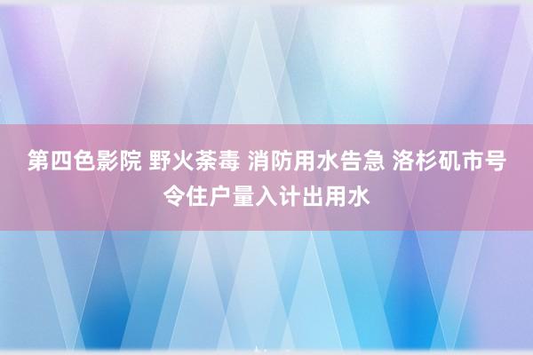 第四色影院 野火荼毒 消防用水告急 洛杉矶市号令住户量入计出用水