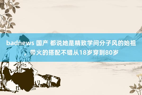 badnews 国产 都说她是精致学问分子风的始祖，带火的搭配不错从18岁穿到80岁