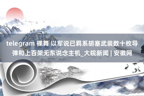 telegram 裸舞 以军说已羁系胡塞武装数十枚导弹和上百架无东说念主机_大皖新闻 | 安徽网