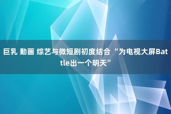 巨乳 動画 综艺与微短剧初度结合 “为电视大屏Battle出一个明天”