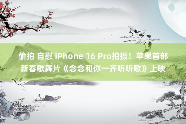 偷拍 自慰 iPhone 16 Pro拍摄！苹果首部新春歌舞片《念念和你一齐听听歌》上映