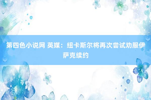 第四色小说网 英媒：纽卡斯尔将再次尝试劝服伊萨克续约