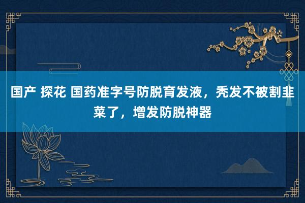 国产 探花 国药准字号防脱育发液，秃发不被割韭菜了，增发防脱神器