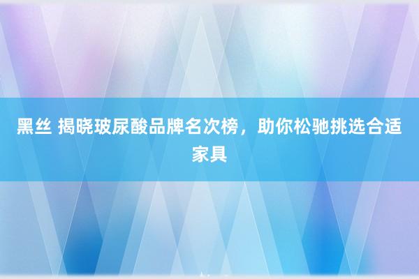 黑丝 揭晓玻尿酸品牌名次榜，助你松驰挑选合适家具