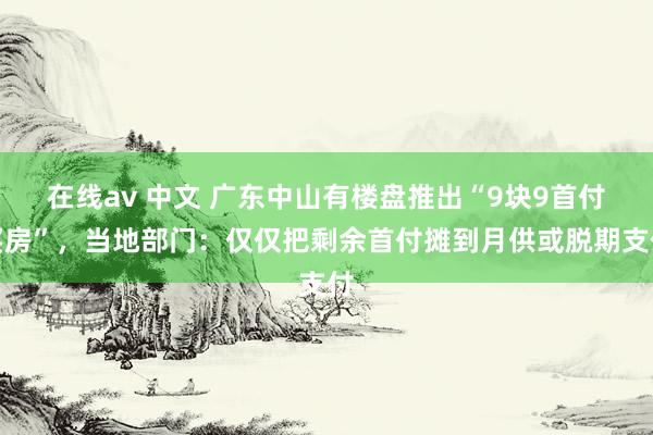 在线av 中文 广东中山有楼盘推出“9块9首付买房”，当地部门：仅仅把剩余首付摊到月供或脱期支付