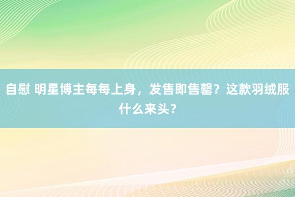 自慰 明星博主每每上身，发售即售罄？这款羽绒服什么来头？