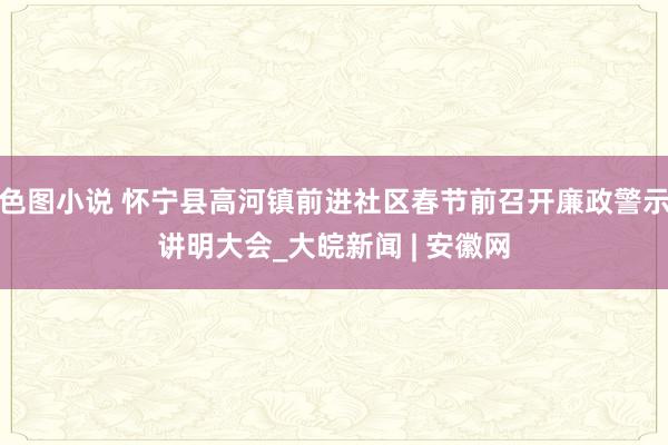 色图小说 怀宁县高河镇前进社区春节前召开廉政警示讲明大会_大皖新闻 | 安徽网