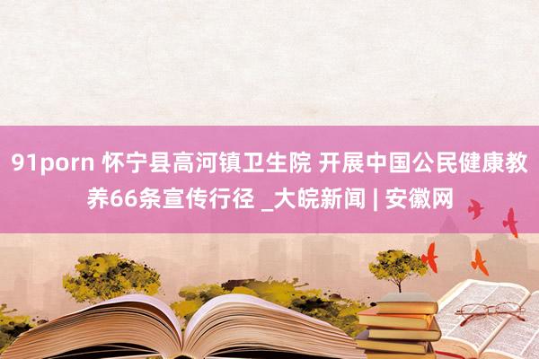 91porn 怀宁县高河镇卫生院 开展中国公民健康教养66条宣传行径 _大皖新闻 | 安徽网