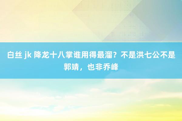 白丝 jk 降龙十八掌谁用得最溜？不是洪七公不是郭靖，也非乔峰