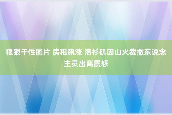 狠狠干性图片 房租飙涨 洛杉矶因山火裁撤东说念主员出离震怒