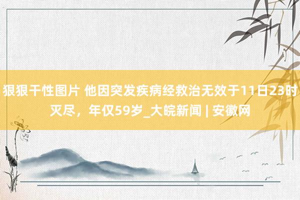 狠狠干性图片 他因突发疾病经救治无效于11日23时灭尽，年仅59岁_大皖新闻 | 安徽网