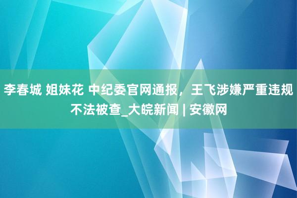 李春城 姐妹花 中纪委官网通报，王飞涉嫌严重违规不法被查_大皖新闻 | 安徽网