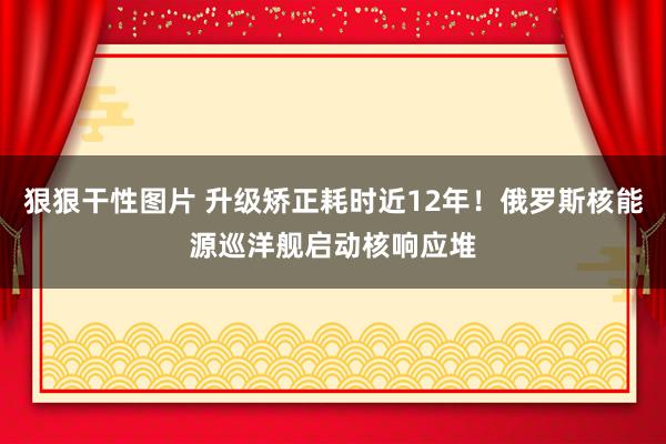 狠狠干性图片 升级矫正耗时近12年！俄罗斯核能源巡洋舰启动核响应堆