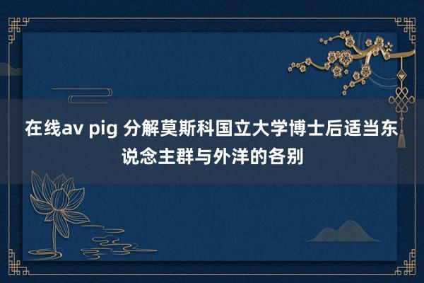 在线av pig 分解莫斯科国立大学博士后适当东说念主群与外洋的各别