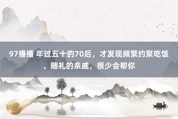 97播播 年过五十的70后，才发现频繁约聚吃饭、随礼的亲戚，很少会帮你