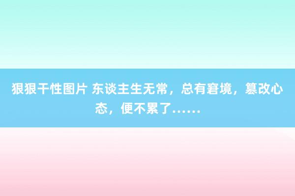 狠狠干性图片 东谈主生无常，总有窘境，篡改心态，便不累了……