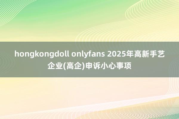 hongkongdoll onlyfans 2025年高新手艺企业(高企)申诉小心事项