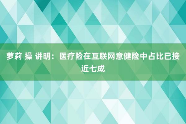 萝莉 操 讲明：医疗险在互联网意健险中占比已接近七成